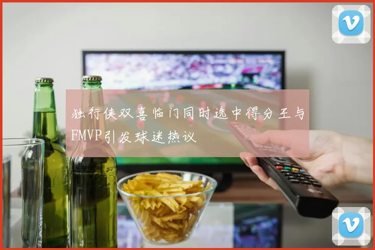 独行侠双喜临门同时选中得分王与FMVP引发球迷热议