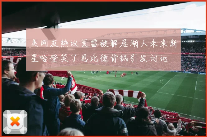 美网友热议莫雷被解雇湖人未来新星哈登笑了恩比德背锅引发讨论