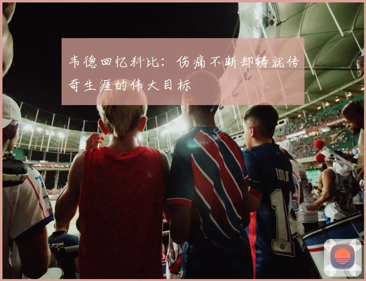 韦德回忆科比：伤痛不断却铸就传奇生涯的伟大目标