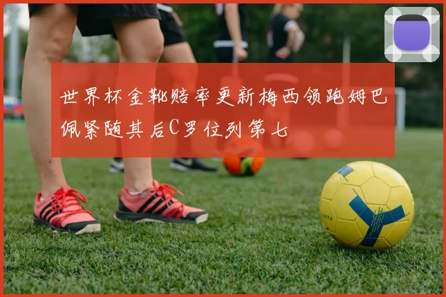 世界杯金靴赔率更新梅西领跑姆巴佩紧随其后C罗位列第七