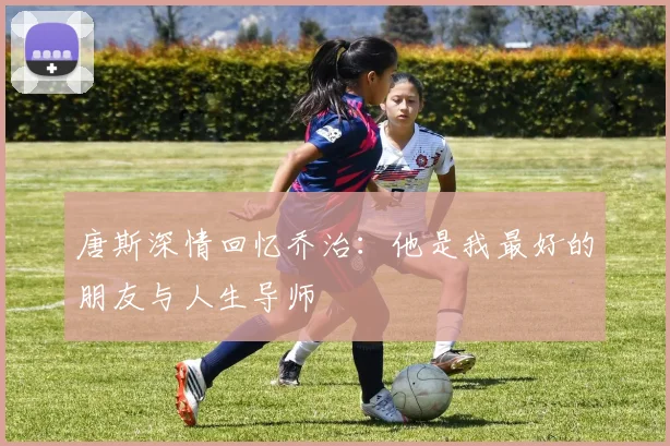 唐斯深情回忆乔治：他是我最好的朋友与人生导师