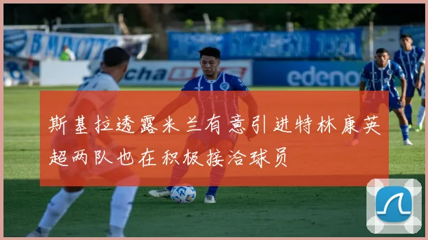 斯基拉透露米兰有意引进特林康英超两队也在积极接洽球员