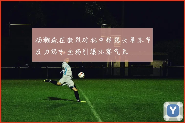 杨瀚森在激烈对抗中崭露头角末节发力怒吼全场引爆比赛气氛