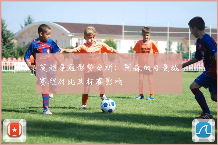 英超争冠形势分析：阿森纳与曼城赛程对比及杯赛影响
