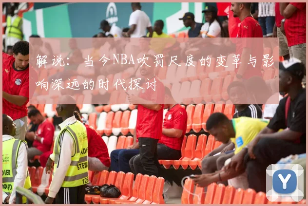 解说：当今NBA吹罚尺度的变革与影响深远的时代探讨