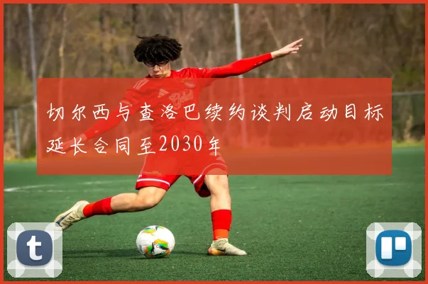 切尔西与查洛巴续约谈判启动目标延长合同至2030年