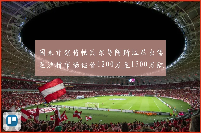 国米计划将帕瓦尔与阿斯拉尼出售至沙特市场估价1200万至1500万欧元