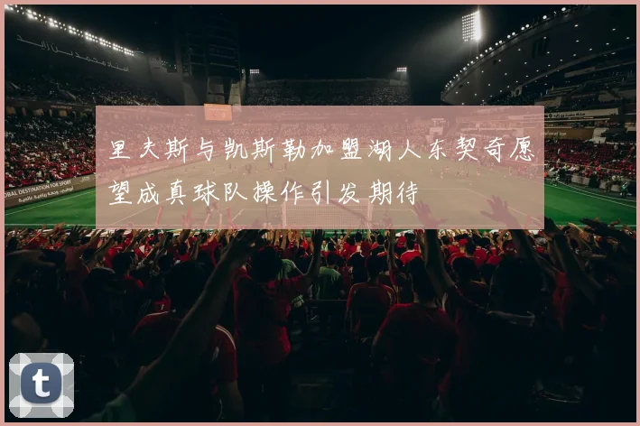 里夫斯与凯斯勒加盟湖人东契奇愿望成真球队操作引发期待