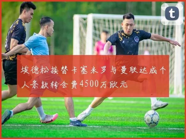 埃德松接替卡塞米罗与曼联达成个人条款转会费4500万欧元