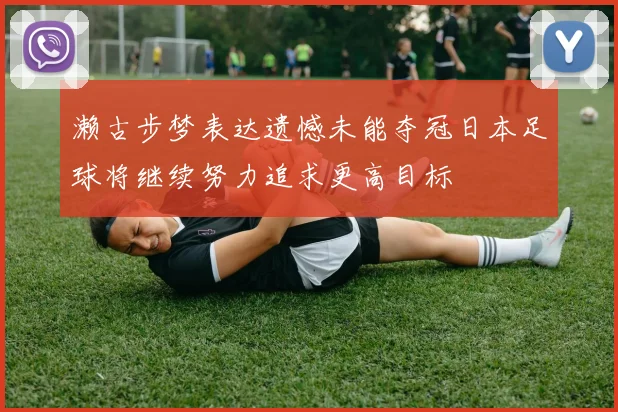 濑古步梦表达遗憾未能夺冠日本足球将继续努力追求更高目标