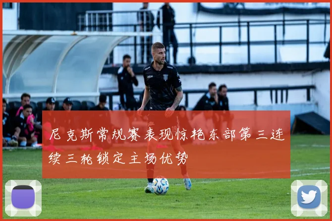 尼克斯常规赛表现惊艳东部第三连续三轮锁定主场优势