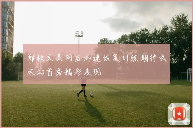 郑钦文美网后加速恢复训练期待武汉站首秀精彩表现