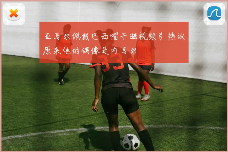 亚马尔佩戴巴西帽子晒视频引热议原来他的偶像是内马尔