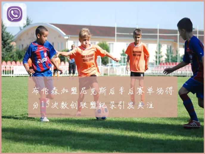 布伦森加盟尼克斯后季后赛单场得分15次数创联盟纪录引发关注