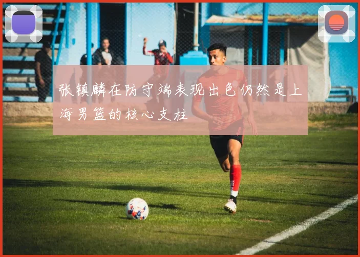 张镇麟在防守端表现出色仍然是上海男篮的核心支柱