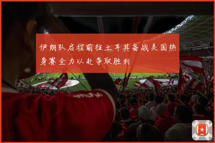 伊朗队启程前往土耳其备战美国热身赛全力以赴争取胜利