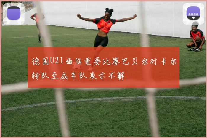 德国U21面临重要比赛巴贝尔对卡尔转队至成年队表示不解