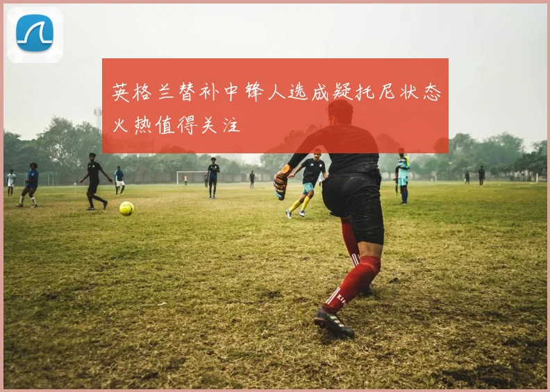 英格兰替补中锋人选成疑托尼状态火热值得关注