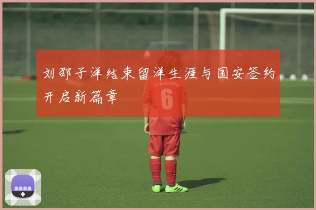刘邵子洋结束留洋生涯与国安签约开启新篇章