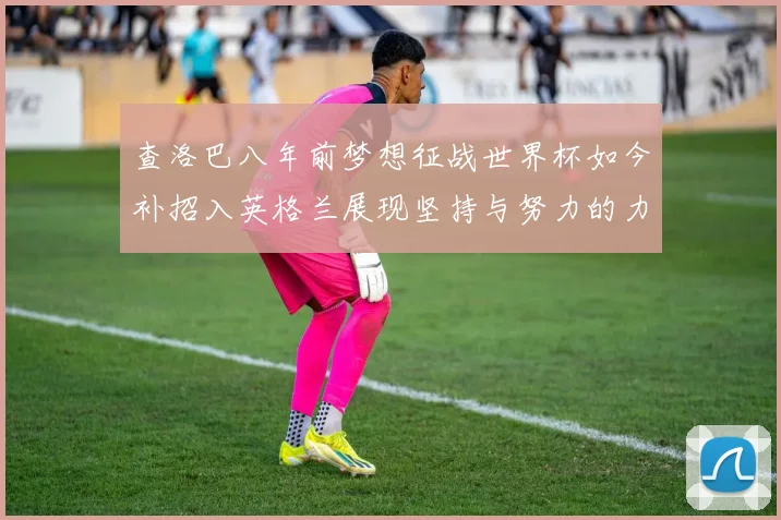 查洛巴八年前梦想征战世界杯如今补招入英格兰展现坚持与努力的力量